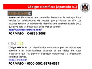 Researcher ID (RID) es una comunidad basada en la web que hace
visibles las publicaciones de autores que participan en ella. Los
usuarios reciben un número de identificación personal estable (RID)
que sirve para las búsquedas en la Web of Science.
http://www.researcherid.com/
FORMATO = C-6856-2008
Código ORCID es un identificador compuesto por 16 dígitos que
permite a los investigadores disponer de un código de autor
inequívoco que les permite distinguir claramente su producción
científico-técnica.
https://orcid.org/
FORMATO = 0000-0002-6378-0337
Códigos científicos (Apartado A1)
 