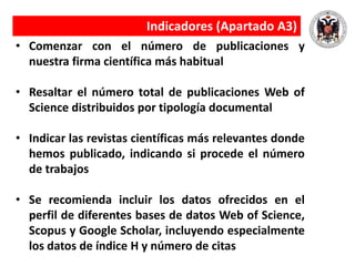 Indicadores (Apartado A3)
• Comenzar con el número de publicaciones y
nuestra firma científica más habitual
• Resaltar el número total de publicaciones Web of
Science distribuidos por tipología documental
• Indicar las revistas científicas más relevantes donde
hemos publicado, indicando si procede el número
de trabajos
• Se recomienda incluir los datos ofrecidos en el
perfil de diferentes bases de datos Web of Science,
Scopus y Google Scholar, incluyendo especialmente
los datos de índice H y número de citas
 