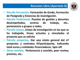 Resumen Libre (Apartado B)
• Párrafo Formación. Formación de Grado, Formación
de Postgrado y Estancias de investigación.
• Párrafo Profesional. Puestos de gestión y docentes
desempeñados, centros de trabajo, etc..
pertenencia a grupos y redes,
• Párrafo Líneas. Líneas de investigación en las que se
ha trabajado, líneas actuales y vinculadas al
proyecto que se solicita
• Párrafo proyectos. Dar una visión general del nº
proyectos y contratos IP/participante, indicando
total euros y entidades financiadoras. Spin off.
• Otros méritos. Pertenencia a comités, peer review,
premios, etc..
 