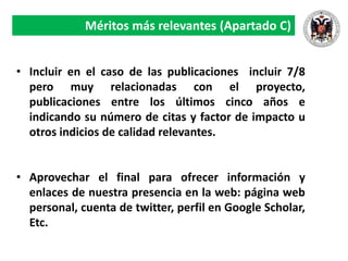 Méritos más relevantes (Apartado C)
• Incluir en el caso de las publicaciones incluir 7/8
pero muy relacionadas con el proyecto,
publicaciones entre los últimos cinco años e
indicando su número de citas y factor de impacto u
otros indicios de calidad relevantes.
• Aprovechar el final para ofrecer información y
enlaces de nuestra presencia en la web: página web
personal, cuenta de twitter, perfil en Google Scholar,
Etc.
 