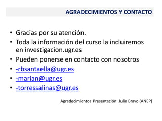 • Gracias por su atención.
• Toda la información del curso la incluiremos
en investigacion.ugr.es
• Pueden ponerse en contacto con nosotros
• -rbsantaella@ugr.es
• -marian@ugr.es
• -torressalinas@ugr.es
Agradecimientos Presentación: Julio Bravo (ANEP)
AGRADECIMIENTOS Y CONTACTO
 