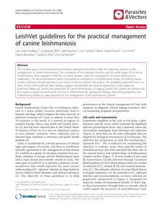Solano-Gallego et al. Parasites & Vectors 2011, 4:86
http://www.parasitesandvectors.com/content/4/1/86

REVIEW

Open Access

LeishVet guidelines for the practical management
of canine leishmaniosis
Laia Solano-Gallego1*, Guadalupe Miró2, Alek Koutinas3, Luis Cardoso4, Maria Grazia Pennisi5, Luis Ferrer6,
Patrick Bourdeau7, Gaetano Oliva8 and Gad Baneth9

Abstract
The LeishVet group has formed recommendations designed primarily to help the veterinary clinician in the
management of canine leishmaniosis. The complexity of this zoonotic infection and the wide range of its clinical
manifestations, from inapparent infection to severe disease, make the management of canine leishmaniosis
challenging. The recommendations were constructed by combining a comprehensive review of evidence-based
studies, extensive clinical experience and critical consensus opinion discussions. The guidelines presented here in a
short version with graphical topic displays suggest standardized and rational approaches to the diagnosis,
treatment, follow-up, control and prevention of canine leishmaniosis. A staging system that divides the disease into
four stages is aimed at assisting the clinician in determining the appropriate therapy, forecasting prognosis, and
implementing follow-up steps required for the management of the leishmaniosis patient.
Background
Canine leishmaniosis (CanL) due to Leishmania infantum is a major global zoonosis potentially fatal to
humans and dogs, which comprise the main reservoir of
infection to humans [1]. CanL is endemic in more than
70 countries in the world. It is present in regions of
southern Europe, Africa, Asia, South and Central America [2] and has been reported also in the United States
of America (USA) [3]. It is also an important concern
in non-endemic countries where imported sick or
infected dogs constitute a veterinary and public health
problem [4].
CanL is manifested by a broad spectrum of clinical
signs and degrees of severity, and there is insufficient
scientific agreement on the management of this disease
[2]. LeishVet is a group of veterinary scientists from academic institutes in Europe and the Mediterranean basin
with a main clinical and scientific interest in CanL. The
main goal of LeishVet is to develop consensus recommendations that would represent the most current
understanding of L. infantum infection in dogs based on
recent evidence-based literature and clinical experience
[2]. The objective of these guidelines is to help
* Correspondence: lsolano@rvc.ac.uk
1
Dep. Pathology and Infectious Diseases, Royal Veterinary College of London,
UK
Full list of author information is available at the end of the article

practitioners in the clinical management of CanL with
emphasis on diagnosis, clinical staging, treatment, clinical monitoring, prognosis and prevention.

Life cycle and transmission
Leishmania completes its life cycle in two hosts, a phlebotomine sand fly vector, which transmits the flagellated
infective promastigote form, and a mammal, where the
intracellular amastigote form develops and replicates
(Figure 1). Sand flies are the only arthropods that are
adapted for biological transmission of Leishmania. The
relatively low proportion of sand flies harbouring L.
infantum (0.5 - 3%) is sufficient for maintaining the
infection in endemic areas. Non-sand fly modes of
transmission have also been described but their role in
the natural history and epidemiology of leishmaniosis
remains unclear (Figure 1). Proven modes of non-sand
fly transmission include infection through transfused
blood products [5] from blood donors which are carriers
of infection [6,7], vertical [8-10] and venereal transmission [11]. The adequate selection of canine blood donors
is of great importance for the prevention of L. infantum
infection and recommendations on donor selection are
graphically summarized in Figure 2. Suspected yet
unproven modes of transmission include: 1) direct dogto-dog transmission through bites or wounds, which
could explain the presence of autochthonous CanL

© 2011 Solano-Gallego et al; licensee BioMed Central Ltd. This is an Open Access article distributed under the terms of the Creative
Commons Attribution License (http://creativecommons.org/licenses/by/2.0), which permits unrestricted use, distribution, and
reproduction in any medium, provided the original work is properly cited.

 