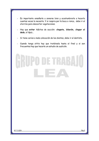 G.T. I LEA Pág.3
- Es importante enseñarle a sonarse bien y acostumbrarle a hacerlo
cuantas veces lo necesite. Y si respira por la boca o ronca, debe ir al
otorrino para descartar vegetaciones.
- Hay que evitar hábitos de succión: chupete, biberón, chupar el
dedo, el lápiz…
- Si tiene caries o mala colocación de los dientes, debe ir al dentista.
- Cuando tenga otitis hay que tratársela hasta el final y si son
frecuentes hay que hacerle un estudio de audición.
 