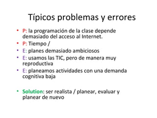 Típicos problemas y errores
• P: la programación de la clase depende
demasiado del acceso al Internet.
• P: Tiempo /
• E: planes demasiado ambiciosos
• E: usamos las TIC, pero de manera muy
reproductiva
• E: planeamos actividades con una demanda
cognitiva baja
• Solution: ser realista / planear, evaluar y
planear de nuevo
 