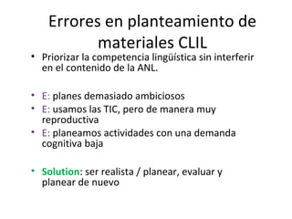 Errores en planteamiento de
materiales CLIL
• Priorizar la competencia lingüística sin interferir
en el contenido de la ANL.
• E: planes demasiado ambiciosos
• E: usamos las TIC, pero de manera muy
reproductiva
• E: planeamos actividades con una demanda
cognitiva baja
• Solution: ser realista / planear, evaluar y
planear de nuevo
 