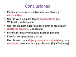 Conclusiones
• Planificar y promover actividades creativas y
constructivas
• Usar la Web 2.0 para tareas colaborativas (E.j.
Webtasks, webQuests)
• Usar las TIC para hacer que los alumnos practiquen
destrezas orales (E.j. podcasts)
• Planificar tareas y unidades interdisciplinares
• Enseñar competencias básicas
• Usar la Web para alojar y compartir materiales y para
contactar otros alumnos y profesores (E.j. eTwinning)
 