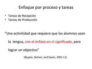 Enfoque por proceso y tareas
• Tareas de Recepción
• Tareas de Producción
“Una activitidad que requiere que los alumnos usen
la lengua, con el énfasis en el significado, para
lograr un objectivo”
(Bygate, Skehan, and Swain, 2001:11).
 