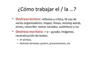 ¿Cómo trabajar el / la …?
• Destreza lectora: reflexiva y crítica, tb uso de
varios organizadores: mapas, líneas, missing words,
errors, reescribir, textos variados, auténticos y no.
• Destreza escritora: + o – guiada, imágenes,
reconstrucción de textos,
– en parejas,
– distintos formatos: posters, presentaciones, etc.
 