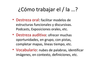 ¿Cómo trabajar el / la …?
• Destreza oral: facilitar modelos de
estructuras funcionales y discursivas.
Podcasts, Exposiciones orales, etc.
• Destreza auditiva: ofrecer muchas
oportunidades, en grupo, con pistas,
completar mapas, líneas tiempo, etc.
• Vocabulario: nubes de palabras, identificar
imágenes, en contexto, definiciones, etc.
 
