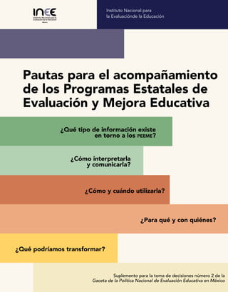 ¿Cómo y cuándo utilizarla?
¿Qué tipo de información existe
en torno a los peeme?
¿Para qué y con quiénes?
¿Cómo interpretarla
y comunicarla?
¿Qué podríamos transformar?
Suplemento para la toma de decisiones número 2 de la
Gaceta de la Política Nacional de Evaluación Educativa en México
Instituto Nacional para
la Evaluaciónde la Educación
Pautas para el acompañamiento
de los Programas Estatales de
Evaluación y Mejora Educativa
 