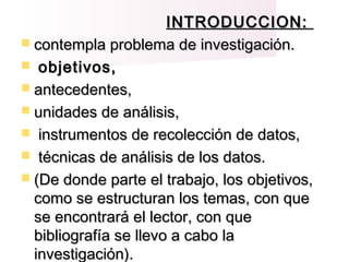 INTRODUCCION:INTRODUCCION:
 contempla problema de investigación.contempla problema de investigación.
 objetivos,objetivos,
 antecedentes,antecedentes,
 unidades de análisis,unidades de análisis,
 instrumentos de recolección de datos,instrumentos de recolección de datos,
 técnicas de análisis de los datos.técnicas de análisis de los datos.
 (De donde parte el trabajo, los objetivos,(De donde parte el trabajo, los objetivos,
como se estructuran los temas, con quecomo se estructuran los temas, con que
se encontrará el lector, con quese encontrará el lector, con que
bibliografía se llevo a cabo labibliografía se llevo a cabo la
investigación).investigación).
 