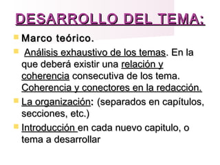 DESARROLLO DEL TEMA:DESARROLLO DEL TEMA:
 Marco teórico.Marco teórico.
 Análisis exhaustivo de los temasAnálisis exhaustivo de los temas. En la. En la
que deberá existir unaque deberá existir una relación yrelación y
coherenciacoherencia consecutiva de los tema.consecutiva de los tema.
Coherencia y conectores en la redacción.Coherencia y conectores en la redacción.
 La organizaciónLa organización:: (separados en capítulos,(separados en capítulos,
secciones, etc.)secciones, etc.)
 IntroducciónIntroducción en cada nuevo capitulo, oen cada nuevo capitulo, o
tema a desarrollartema a desarrollar
 