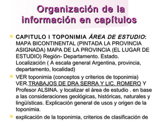 Organización de laOrganización de la
información en capítulosinformación en capítulos
 CAPITULO I TOPONIMIACAPITULO I TOPONIMIA ÁREA DE ESTUDIOÁREA DE ESTUDIO::
MAPA BICONTINENTAL (PINTADA LA PROVINCIAMAPA BICONTINENTAL (PINTADA LA PROVINCIA
ASIGNADA) MAPA DE LA PROVINCIA (EL LUGAR DEASIGNADA) MAPA DE LA PROVINCIA (EL LUGAR DE
ESTUDIO) Región- Departamento. Estado.ESTUDIO) Región- Departamento. Estado.
Localización ( A escala general Argentina, provincia,Localización ( A escala general Argentina, provincia,
departamento, localidad)departamento, localidad)
 VER toponimia (conceptos y criterios de toponimia)VER toponimia (conceptos y criterios de toponimia)
VER.VER.TRABAJOS DE DRA SERRA Y LIC. ROMEROTRABAJOS DE DRA SERRA Y LIC. ROMERO YY
Profesor ALSINA. y localizar el área de estudio . en baseProfesor ALSINA. y localizar el área de estudio . en base
a las consideraciones geológicas, históricas, naturales ya las consideraciones geológicas, históricas, naturales y
lingüísticas. Explicación general de usos y origen de lalingüísticas. Explicación general de usos y origen de la
toponimia.toponimia.
 explicación de la toponimia, criterios de clasificación deexplicación de la toponimia, criterios de clasificación de
 