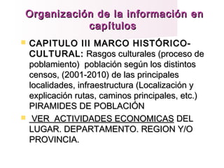 Organización de la información enOrganización de la información en
capítuloscapítulos
 CAPITULO III MARCO HISTÓRICO-CAPITULO III MARCO HISTÓRICO-
CULTURAL:CULTURAL: Rasgos culturales (proceso deRasgos culturales (proceso de
poblamiento) población según los distintospoblamiento) población según los distintos
censos, (2001-2010) de las principalescensos, (2001-2010) de las principales
localidades, infraestructura (Localización ylocalidades, infraestructura (Localización y
explicación rutas, caminos principales, etc.)explicación rutas, caminos principales, etc.)
PIRAMIDES DE POBLACIÓNPIRAMIDES DE POBLACIÓN
 VER ACTIVIDADES ECONOMICASVER ACTIVIDADES ECONOMICAS DELDEL
LUGAR. DEPARTAMENTO. REGION Y/OLUGAR. DEPARTAMENTO. REGION Y/O
PROVINCIA.PROVINCIA.
 