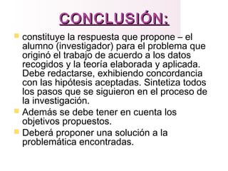CONCLUSIÓN:CONCLUSIÓN:
 constituye la respuesta que propone – el
alumno (investigador) para el problema que
originó el trabajo de acuerdo a los datos
recogidos y la teoría elaborada y aplicada.
Debe redactarse, exhibiendo concordancia
con las hipótesis aceptadas. Sintetiza todos
los pasos que se siguieron en el proceso de
la investigación.
 Además se debe tener en cuenta los
objetivos propuestos.
 Deberá proponer una solución a la
problemática encontradas.
 