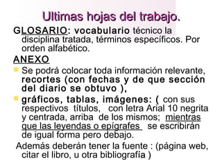 Ultimas hojas del trabajo.Ultimas hojas del trabajo.
GLOSARIO: vocabulario técnico la
disciplina tratada, términos específicos. Por
orden alfabético.
ANEXO
 Se podrá colocar toda información relevante,
recortes (con fechas y de que sección
del diario se obtuvo ),
 gráficos, tablas, imágenes: ( con sus
respectivos títulos, con letra Arial 10 negrita
y centrada, arriba de los mismos; mientras
que las leyendas o epígrafes se escribirán
de igual forma pero debajo.
Además deberán tener la fuente : (página web,
citar el libro, u otra bibliografía )ía )
 