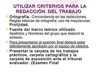 UTILIZAR CRITERIOS PARA LAUTILIZAR CRITERIOS PARA LA
REDACCIÓNREDACCIÓN.. DEL TRABAJODEL TRABAJO
 Ortografía. Concordancia en las redacciones.
Reglas básicas de ortografía, uso de mayúsculas.
Prolijidad.
 Fuente del marco teórico utilizado.
Apellidos y Nombres del grupo que elaboró la
síntesis.
 Para presentarse al examen final deberá estar
debidamente aprobado por el equipo de cátedra.
 Presentar la carpeta de los trabajos
prácticos, carpeta cartográfica y la
carpeta de exposición ante el tribunal
evaluador. (Examen Final
 