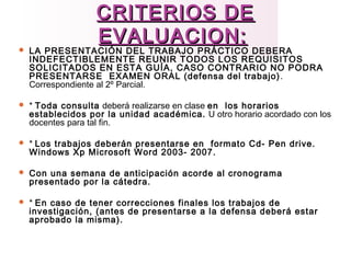 CRITERIOS DECRITERIOS DE
EVALUACION:EVALUACION:
 LA PRESENTACIÓN DEL TRABAJO PRÁCTICO DEBERA
INDEFECTIBLEMENTE REUNIR TODOS LOS REQUISITOS
SOLICITADOS EN ESTA GUÍA, CASO CONTRARIO NO PODRA
PRESENTARSE EXAMEN ORAL (defensa del trabajo).
Correspondiente al 2º Parcial.
 * Toda consulta deberá realizarse en clase en los horarios
establecidos por la unidad académica. U otro horario acordado con los
docentes para tal fin.
 * Los trabajos deberán presentarse en formato Cd- Pen drive.
Windows Xp Microsoft Word 2003- 2007.
 Con una semana de anticipación acorde al cronograma
presentado por la cátedra.
 * En caso de tener correcciones finales los trabajos de
investigación, (antes de presentarse a la defensa deberá estar
aprobado la misma).
 
 