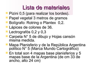 Lista de materialesLista de materiales
 Pizini 0,5 (para realizar los bordes).
 Papel vegetal 3 metros de gramos
 Bolígrafo: Rotring o Plantex 0,2.
 Lápices de colores de 36.
 Lectrografós 0,2 y 0,3
 Carpeta N° 5 de dibujo y Hojas cansón
misma medida.
 Mapa Planisferio y de la República Argentina
político N° 5 (Marca Mundo Cartográfico)
 En total son 4 mapas base planisferios y 5
mapas base de la Argentina (de cm 33 de
ancho, alto 24 cm)
 