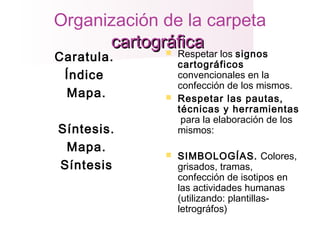 Organización de la carpeta
cartográficacartográfica
Caratula.
Índice
Mapa.
Síntesis.
Mapa.
Síntesis
 Respetar los signos
cartográficos
convencionales en la
confección de los mismos.
 Respetar las pautas,
técnicas y herramientas
para la elaboración de los
mismos:
 SIMBOLOGÍAS. Colores,
grisados, tramas,
confección de isotipos en
las actividades humanas
(utilizando: plantillas-
letrográfos)
 
