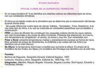 Síntesis Explicativa
TIPO DE CLIMAS DE LA SUPERFICIE TERRESTRE  
 En el mapa temático N° 5 se identifica con distintos colores los diferentes tipos de clima,
con sus variedades climáticas.
 El clima es el estado medio de la atmosfera que se determina por la observación del tiempo
durante treinta años.
 Se puede diferenciar cuatro tipos de climas: Cálidos, Templados, Fríos, Desérticos. A la
vez cada tipo de clima, a su vez se subdivide en variedades especificas que se detallan a
continuación:
 FRÍO: su área de difusión las constituyen los casquetes polares donde los rayos solares
son casi horizontales y las zonas de altas montanas. Presenta dos estaciones: el invierno,
con temperatura de congelación, el verano, es breve y muy frio. Sus variedades son:
 Polar o Nival: presenta temperaturas medias y precipitaciones escasas en forma de nieve.
Esta variedad es propia de Groenlandia, la Antártida y las costas del mar Ártico (se
identifica con el color blanco).
 De Altura: la temperatura disminuye a medida que aumenta la altitud. Es propio de la
Cordillera de los Andes, los Alpes y la Cordillera del Himalaya (se identifica con el color lila).
 Fuentes:
 Bertone de Daguerre. Geografía General. Editorial Kapeluz. 1997.
 Lorenzini, Horacio y otros. Geografía. Editorial Az. 1995 Pág. 147.
 Integrantes: Allendre, Raquel, Bogado Eduardo, Bogado Lourdes, Domínguez, Eduardo y
Fernández Alfredo

 