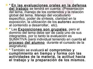  * En las evaluaciones orales en la defensa
del trabajo se tendrá en cuenta: (Presentación
del tema, manejo de los contenidos y la relación
global del tema. Manejo del vocabulario
específico, poder de síntesis, claridad en la
exposición, la utilización de los autores acordes
al contenido a desarrollar, etc).
 * Las Exposiciones son grupales, pero el
dominio del tema debe ser de cada uno de sus
integrantes, por lo tanto la evaluación es
SUMATIVA (será individual teniendo en cuenta el
proceso del alumno durante el cursado de la
asignatura)
 * También se evaluará el compromiso y
cumplimiento en tiempo y forma con las
actividades de la materia, la actitud hacia
el trabajo y la preparación de los mismos.
 