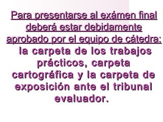 Para presentarse al exámen finalPara presentarse al exámen final
deberá estar debidamentedeberá estar debidamente
aprobado por el equipo de cátedra:aprobado por el equipo de cátedra:
la carpeta de los trabajosla carpeta de los trabajos
prácticos, carpetaprácticos, carpeta
cartográfica y la carpeta decartográfica y la carpeta de
exposición ante el tribunalexposición ante el tribunal
evaluador.evaluador.
 