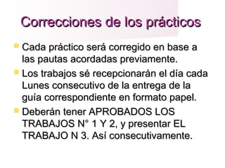 Correcciones de los prácticosCorrecciones de los prácticos
 Cada práctico será corregido en base aCada práctico será corregido en base a
las pautas acordadas previamente.las pautas acordadas previamente.
 Los trabajos sé recepcionarán el día cadaLos trabajos sé recepcionarán el día cada
Lunes consecutivo de la entrega de laLunes consecutivo de la entrega de la
guía correspondiente en formato papel.guía correspondiente en formato papel.
 Deberán tener APROBADOS LOSDeberán tener APROBADOS LOS
TRABAJOS N° 1 Y 2, y presentar ELTRABAJOS N° 1 Y 2, y presentar EL
TRABAJO N 3. Así consecutivamente.TRABAJO N 3. Así consecutivamente.
 