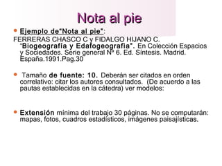 Nota al pieNota al pie
 Ejemplo de“Nota al pie”:
FERRERAS CHASCO C y FIDALGO HIJANO C.
“Biogeografía y Edafogeografìa”. En Colección Espacios
y Sociedades. Serie general Nº 6. Ed. Síntesis. Madrid.
España.1991.Pag.30
 Tamaño de fuente: 10. Deberán ser citados en orden
correlativo: citar los autores consultados. (De acuerdo a las
pautas establecidas en la cátedra) ver modelos:
 Extensión mínima del trabajo 30 páginas. No se computarán:
mapas, fotos, cuadros estadísticos, imágenes paisajísticas.as.
  
 