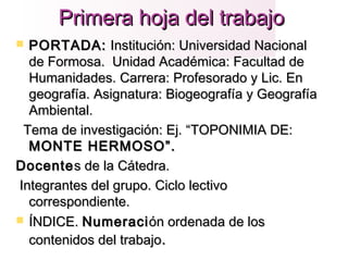 Primera hoja del trabajoPrimera hoja del trabajo
 PORTADA:PORTADA: Institución: Universidad NacionalInstitución: Universidad Nacional
de Formosa. Unidad Académica: Facultad dede Formosa. Unidad Académica: Facultad de
Humanidades. Carrera: Profesorado y Lic. EnHumanidades. Carrera: Profesorado y Lic. En
geografía. Asignatura: Biogeografía y Geografíageografía. Asignatura: Biogeografía y Geografía
Ambiental.Ambiental.
Tema de investigación: Ej. “Tema de investigación: Ej. “TOPONIMIA DE:TOPONIMIA DE:
MONTE HERMOSOMONTE HERMOSO”.”.
DocenteDocentes de la Cátedra.s de la Cátedra.
Integrantes del grupo. Ciclo lectivoIntegrantes del grupo. Ciclo lectivo
correspondiente.correspondiente.
 ÍNDICEÍNDICE.. NumeraciNumeración ordenada de losón ordenada de los
contenidos del trabajocontenidos del trabajo..
 