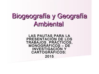 LAS PAUTAS PARA LA
PRESENTACIÓN DE LOS
TRABAJOS PRÀCTICOS,
MONOGRÁFICOS – DE
INVESTIGACIÓN Y
CARTOGRÁFICOS:
2015
 
Biogeografía y GeografíaBiogeografía y Geografía
AmbientalAmbiental
 