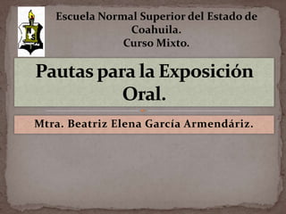 Escuela Normal Superior del Estado de Coahuila. Curso Mixto. Pautas para la Exposición Oral. Mtra. Beatriz Elena García Armendáriz. 