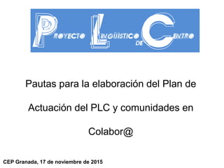 Pautas para la elaboración del Plan de
Actuación del PLC y comunidades en
Colabor@
CEP Granada, 17 de noviembre de 2015
 