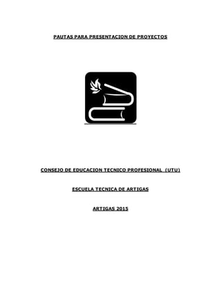 PAUTAS PARA PRESENTACION DE PROYECTOS
CONSEJO DE EDUCACION TECNICO PROFESIONAL (UTU)
ESCUELA TECNICA DE ARTIGAS
ARTIGAS 2015
 