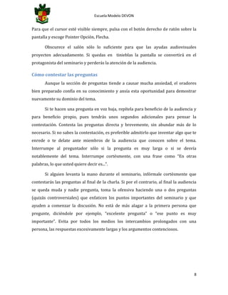 Escuela Modelo DEVON
8
Para que el cursor esté visible siempre, pulsa con el botón derecho de ratón sobre la
pantalla y escoge Pointer Opción, Flecha.
Obscurece el salón sólo lo suficiente para que las ayudas audiovisuales
proyecten adecuadamente. Si quedas en tinieblas la pantalla se convertirá en el
protagonista del seminario y perderás la atención de la audiencia.
Cómo contestar las preguntas
Aunque la sección de preguntas tiende a causar mucha ansiedad, el oradores
bien preparado confía en su conocimiento y ansía esta oportunidad para demostrar
nuevamente su dominio del tema.
Si te hacen una pregunta en voz baja, repítela para beneficio de la audiencia y
para beneficio propio, pues tendrás unos segundos adicionales para pensar la
contestación. Contesta las preguntas directa y brevemente, sin abundar más de lo
necesario. Si no sabes la contestación, es preferible admitirlo que inventar algo que te
enrede o te delate ante miembros de la audiencia que conocen sobre el tema.
Interrumpe al preguntador sólo si la pregunta es muy larga o si se desvía
notablemente del tema. Interrumpe cortésmente, con una frase como “En otras
palabras, lo que usted quiere decir es...”.
Si alguien levanta la mano durante el seminario, infórmale cortésmente que
contestarás las preguntas al final de la charla. Si por el contrario, al final la audiencia
se queda muda y nadie pregunta, toma la ofensiva haciendo una o dos preguntas
(quizás controversiales) que enfaticen los puntos importantes del seminario y que
ayuden a comenzar la discusión. No está de más alagar a la primera persona que
pregunte, diciéndole por ejemplo, “excelente pregunta” o “ese punto es muy
importante”. Evita por todos los medios los intercambios prolongados con una
persona, las respuestas excesivamente largas y los argumentos contenciosos.
 