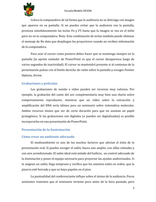 Escuela Modelo DEVON
3
Coloca la computadora de tal forma que la audiencia no se distraiga con imagen
que aparece en su pantalla. Si no puedes evitar que la audiencia vea la pantalla,
presiona simultáneamente las teclas Fn y F5 hasta que la imagen se vea en el telón
pero no en la computadora. Nota: Esta combinación de teclas también puede eliminar
el mensaje de No data que despliegan los proyectores cuando no reciben información
de la computadora.
Para usar el cursor como puntero debes hacer que se mantenga siempre en la
pantalla (la opción estándar de PowerPoint es que el cursor desaparezca luego de
varios segundos de inactividad). El cursor se mantendrá presente si al comienzo de la
presentación pulsas con el botón derecho de ratón sobre la pantalla y escoges Pointer
Options, Arrow.
Grabaciones y películas
Las grabaciones de sonido o vídeo pueden ser recursos muy valiosos. Por
ejemplo, la grabación del canto del ave complementaría muy bien una charla sobre
comportamiento reproductor, mientras que un vídeo sobre la extracción y
amplificación del DNA sería idóneo para un seminario sobre sistemática molecular.
Ambos recursos tienen que ser de corta duración para que no asuman un papel
protagónico. Si las grabaciones son digitales (o pueden ser digitalizadas) es posible
incorporarlas en una presentación de PowerPoint.
Presentación de la Sustentación
Cómo crear un ambiente adecuado
El medioambiente es uno de los muchos factores que afectan el éxito de la
presentación oral. Si puedes escoger el salón, busca uno amplio, con sillas cómodas y
con aire acondicionado. El salón ideal está aislado del bullicio, un control adecuado de
la iluminación y posee el equipo necesario para proyectar las ayudas audiovisuales. Si
te asignan un salón, llega temprano y verifica que los asientos estén en orden, que la
pizarra esté borrada y que no haya papeles en el piso.
La puntualidad del conferenciante influye sobre el ánimo de la audiencia. Pocos
asistentes resienten que el seminario termine poco antes de la hora pautada, pero
 