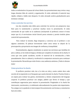 Escuela Modelo DEVON
4
todos se molestarán si te pasas de la hora límite. Las presentaciones muy cortas o muy
largas denotan falta de control y organización. Si estás cubriendo el material muy
rápido, relájate y habla más despacio. Si estás atrasado acelera gradualmente para
terminar a tiempo.
Cómo controlar los nervios
Los dos remedios más útiles para controlar los nervios son prepararse muy
bien para la sustentación y practicar muchas veces la presentación. Si estás
convencido de que nadie en la audiencia (incluyendo al profesor) conoce el tema
mejor que tú, el nerviosismo inicial durará pocos minutos y pronto tendrás pleno
control de la presentación.
Para reducir la tensión, llega temprano y conversa con el profesor o con
algunos asistentes. El platicar brevemente sobre otros temas te alejará de la
preocupación y proyectarás una imagen de confianza y tranquilidad.
Ocasionalmente, algunos estudiantes se ponen tan nerviosos que tiemblan de
pies a cabeza, se les traba la lengua y olvidan por completo el comienzo de la charla. Si
crees que esto puede sucederte, escribe el material de la introducción y léelo
pausadamente. Esto te calmará y recobrarás la compostura necesaria para continuar
la presentación. Recuerda que estás frente a una audiencia amistosa. ¡Todos te desean
éxito!
Cómo practicar la charla
Si prefieres practicar solo, ten a la vista un reloj y anota cuánto dura cada
sección de la exposición en el bosquejo que usarás durante la charla. Practica frente a
un espejo para evaluar tus gestos, movimientos y demás componentes del lenguaje
corporal. Si prefieres practicar con amigos, pídeles que lleven el tiempo y que
contribuyan sugerencias para mejorar la presentación. Pregúntales si la charla fue
interesante, convincente y si enfatizaste adecuadamente los puntos más importantes.
Tus amigos no te ayudarán si interrumpen frecuentemente con bromas y comentarios
fuera de orden.
 