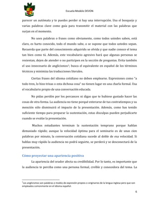 Escuela Modelo DEVON
6
parecer un autómata y te puedes perder si hay una interrupción. Usa el bosquejo y
varias palabras clave como guía para transmitir el material con las palabras que
surjan en el momento.
No uses palabras o frases como obviamente, como todos ustedes saben, está
claro, es harto conocido, todo el mundo sabe, o se supone que todos ustedes sepan.
Recuerda que parte del conocimiento adquirido se olvida y que nadie conoce el tema
tan bien como tú. Además, este vocabulario agresivo hará que algunas personas se
resientan, dejen de atender o no participen en la sección de preguntas. Evita también
el uso innecesario de anglicismos1; busca el equivalente en español de los términos
técnicos y minimiza las traducciones literales.
Ciertas frases del idioma cotidiano no deben emplearse. Expresiones como “a
todo tren, lo hizo trizas o esta dichosa cosa” no tienen lugar en una charla formal. Usa
el vocabulario propio de una conversación educada.
No pidas perdón por los percances ni digas que te hubiese gustado hacer las
cosas de otra forma. La audiencia no tiene porqué enterarse de tus contratiempos y su
mención sólo disminuirá el impacto de la presentación. Además, como has tenido
suficiente tiempo para preparar la sustentación, estas disculpas pueden perjudicarte
cuando se evalúe la presentación.
Muchos estudiantes terminan la sustentación temprano porque hablan
demasiado rápido; aunque la velocidad óptima para el seminario es de unas cien
palabras por minuto, la conversación cotidiana sucede al doble de esa velocidad. Si
hablas muy rápido la audiencia no podrá seguirte, se perderá y se desconectará de la
presentación.
Cómo proyectar una apariencia positiva
La apariencia del orador afecta su credibilidad. Por lo tanto, es importante que
la audiencia te perciba como una persona formal, creíble y conocedora del tema. La
1
Los anglicismos son palabras o modos de expresión propios o originarios de la lengua inglesa pero que son
empleados comúnmente en el idioma español.
 