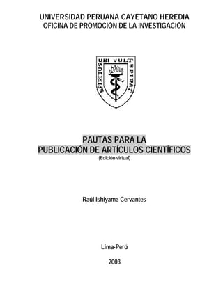 UNIVERSIDAD PERUANA CAYETANO HEREDIA
 OFICINA DE PROMOCIÓN DE LA INVESTIGACIÓN




          PAUTAS PARA LA
PUBLICACIÓN DE ARTÍCULOS CIENTÍFICOS
                 (Edición virtual)




            Raúl Ishiyama Cervantes




                  Lima-Perú

                      2003
 