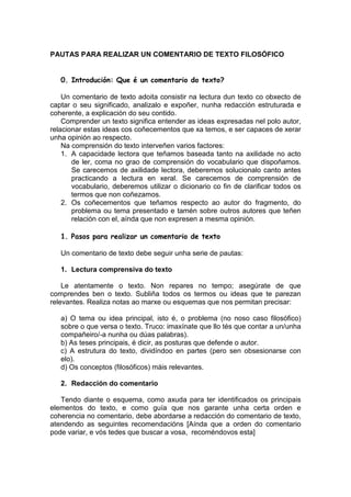 PAUTAS PARA REALIZAR UN COMENTARIO DE TEXTO FILOSÓFICO


   0. Introdución: Que é un comentario do texto?

    Un comentario de texto adoita consistir na lectura dun texto co obxecto de
captar o seu significado, analizalo e expoñer, nunha redacción estruturada e
coherente, a explicación do seu contido.
    Comprender un texto significa entender as ideas expresadas nel polo autor,
relacionar estas ideas cos coñecementos que xa temos, e ser capaces de xerar
unha opinión ao respecto.
    Na comprensión do texto interveñen varios factores:
    1. A capacidade lectora que teñamos baseada tanto na axilidade no acto
       de ler, coma no grao de comprensión do vocabulario que dispoñamos.
       Se carecemos de axilidade lectora, deberemos solucionalo canto antes
       practicando a lectura en xeral. Se carecemos de comprensión de
       vocabulario, deberemos utilizar o dicionario co fin de clarificar todos os
       termos que non coñezamos.
    2. Os coñecementos que teñamos respecto ao autor do fragmento, do
       problema ou tema presentado e tamén sobre outros autores que teñen
       relación con el, aínda que non expresen a mesma opinión.

   1. Pasos para realizar un comentario de texto

   Un comentario de texto debe seguir unha serie de pautas:

   1. Lectura comprensiva do texto

    Le atentamente o texto. Non repares no tempo; asegúrate de que
comprendes ben o texto. Subliña todos os termos ou ideas que te parezan
relevantes. Realiza notas ao marxe ou esquemas que nos permitan precisar:

   a) O tema ou idea principal, isto é, o problema (no noso caso filosófico)
   sobre o que versa o texto. Truco: imaxínate que llo tés que contar a un/unha
   compañeiro/-a nunha ou dúas palabras).
   b) As teses principais, é dicir, as posturas que defende o autor.
   c) A estrutura do texto, dividíndoo en partes (pero sen obsesionarse con
   elo).
   d) Os conceptos (filosóficos) máis relevantes.

   2. Redacción do comentario

   Tendo diante o esquema, como axuda para ter identificados os principais
elementos do texto, e como guía que nos garante unha certa orden e
coherencia no comentario, debe abordarse a redacción do comentario de texto,
atendendo as seguintes recomendacións [Aínda que a orden do comentario
pode variar, e vós tedes que buscar a vosa, recoméndovos esta]
 