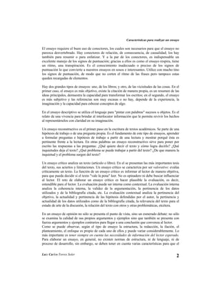 Características para realizar un ensayo

El ensayo requiere el buen uso de conectores, los cuales son necesarios para que el ensayo no
parezca desvertebrado. Hay conectores de relación, de consecuencia, de causalidad; los hay
también para resumir o para enfatizar. Y a la par de los conectores, es indispensable un
excelente manejo de los signos de puntuación; gracias a ellos es como el ensayo respira, tiene
un ritmo, una transpiración. Es el conocimiento inadecuado o preciso de los signos de
puntuación lo que convierte a nuestros ensayos en sosos e interesantes. Utilice con mucho tino
los signos de puntuación, de modo que no corten el ritmo de las frases pero tampoco estas
queden recargadas de elementos.

Hay dos grandes tipos de ensayos: uno, de los libros; y otro, de las vicisitudes de las cosas. En el
primer caso, el ensayo es más objetivo, existe la citación de manera propia, es un resumen de las
ideas principales, demuestra la capacidad para transformar los escritos; en el segundo, el ensayo
es más subjetivo y las referencias son muy escasas o no hay, depende de la experiencia, la
imaginación y la capacidad para esbozar conceptos de algo.

En el ensayo descriptivo se utiliza el lenguaje para "pintar con palabras" sucesos u objetos. Es el
relato de una vivencia para brindar al interlocutor información que le permita revivir los hechos
al representárselos con claridad en su imaginación.

Un ensayo reconstructivo es el primer paso en la escritura de textos académicos. Se parte de una
hipótesis de trabajo o de una pregunta propia. Es el fundamento de este tipo de ensayos, aprender
a formular preguntas e hipótesis de trabajo a partir de una lectura y mostrar porqué ésta es
pertinente frente a la lectura. En otras palabras un ensayo reconstructivo sirve para poner por
escrito las respuestas a las preguntas: ¿Qué quiere decir el texto y cómo logra decirlo? ¿Qué
inquietudes deja el texto? ¿Qué problema se puede trabajar a partir del texto? ¿De que manera la
inquietud y el problema surgen del texto?

Un ensayo crítico analiza un texto (artículo o libro). En el se presentan las más importantes tesis
del texto, sus aciertos y limitaciones. Un ensayo crítico se caracteriza por ser valorativo: evalúa
críticamente un texto. La función de un ensayo crítico es informar al lector de manera objetiva,
para que pueda decidir si el texto "vale la pena" leer. No es opinadero ni debe buscar influenciar
al lector. El reto de elaborar un ensayo crítico es hacer plausible la evaluación, es decir,
entendible para el lector. La evaluación puede ser interna como contextual. La evaluación interna
analiza la coherencia interna, la validez de la argumentación, la pertinencia de los datos
utilizados y de la bibliografía citada, etc. La evaluación contextual analiza la pertinencia del
objetivo, la actualidad y pertinencia de las hipótesis defendidas por el autor, la pertinencia y
actualidad de los datos utilizados como de la bibliografía citada, la relevancia del texto para el
estado de arte de la discusión, la relación del texto con otros y otras problemáticas, etcétera.

En un ensayo de opinión no sólo se presenta el punto de vista, sino un esmerado debate: no sólo
se examina la calidad de sus propios argumentos y ejemplos sino que también se presenta con
fuerza argumentos y ejemplos contrarios para llegar a una conclusión que convenza al lector.
Como se puede observar, según el tipo de ensayo la estructura, la redacción, la ilación, el
planteamiento, el enfoque es propio de cada uno de ellos y puede variar considerablemente. Lo
más importante es tener siempre en cuenta las necesidades de información del lector esperado.
Para elaborar un ensayo, en general, no existen normas de estructura, ni de lenguaje, ni de
proceso de desarrollo, sin embargo, se deben tener en cuenta varias características para que el

Luis Carlos Torres Soler
                                                                                                  2
 