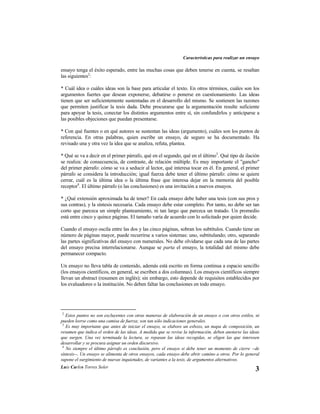 Características para realizar un ensayo

ensayo tenga el éxito esperado, entre las muchas cosas que deben tenerse en cuenta, se resaltan
las siguientes2:

* Cuál idea o cuáles ideas son la base para articular el texto. En otros términos, cuáles son los
argumentos fuertes que desean exponerse, debatirse o ponerse en cuestionamiento. Las ideas
tienen que ser suficientemente sustentadas en el desarrollo del mismo. Se sostienen las razones
que permiten justificar la tesis dada. Debe procurarse que la argumentación resulte suficiente
para apoyar la tesis, conectar los distintos argumentos entre sí, sin confundirlos y anticiparse a
las posibles objeciones que puedan presentarse.

* Con qué fuentes o en qué autores se sustentan las ideas (argumento), cuáles son los puntos de
referencia. En otras palabras, quien escribe un ensayo, de seguro se ha documentado. Ha
revisado una y otra vez la idea que se analiza, refuta, plantea.

* Qué se va a decir en el primer párrafo, qué en el segundo, qué en el último3. Qué tipo de ilación
se realiza: de consecuencia, de contraste, de relación múltiple. Es muy importante el "gancho"
del primer párrafo: cómo se va a seducir al lector, qué interesa tocar en él. En general, el primer
párrafo se considera la introducción; igual fuerza debe tener el último párrafo: cómo se quiere
cerrar, cuál es la última idea o la última frase que interesa dejar en la memoria del posible
receptor4. El último párrafo (o las conclusiones) es una invitación a nuevos ensayos.

* ¿Qué extensión aproximada ha de tener? En cada ensayo debe haber una tesis (con sus pros y
sus contras), y la síntesis necesaria. Cada ensayo debe estar completo. Por tanto, no debe ser tan
corto que parezca un simple planteamiento, ni tan largo que parezca un tratado. Un promedio
está entre cinco y quince páginas. El tamaño varía de acuerdo con lo solicitado por quien decide.

Cuando el ensayo oscila entre las dos y las cinco páginas, sobran los subtítulos. Cuando tiene un
número de páginas mayor, puede recurrirse a varios sistemas: uno, subtitulando; otro, separando
las partes significativas del ensayo con numerales. No debe olvidarse que cada una de las partes
del ensayo precisa interrelacionarse. Aunque se parta el ensayo, la totalidad del mismo debe
permanecer compacto.

Un ensayo no lleva tabla de contenido, además está escrito en forma continua a espacio sencillo
(los ensayos científicos, en general, se escriben a dos columnas). Los ensayos científicos siempre
llevan un abstract (resumen en inglés); sin embargo, esto depende de requisitos establecidos por
los evaluadores o la institución. No deben faltar las conclusiones en todo ensayo.




2
   Estos puntos no son excluyentes con otras maneras de elaboración de un ensayo o con otros estilos, ni
pueden leerse como una camisa de fuerza; son tan sólo indicaciones generales.
 3
   Es muy importante que antes de iniciar el ensayo, se elabore un esbozo, un mapa de composición, un
resumen que indica el orden de las ideas. A medida que se revise la información, deben anotarse las ideas
que surgen. Una vez terminada la lectura, se repasan las ideas recogidas, se eligen las que interesen
desarrollar y se procura asignar un orden discursivo.
 4
   No siempre el último párrafo es conclusión, pero el ensayo si debe tener un momento de cierre --de
síntesis--. Un ensayo se alimenta de otros ensayos, cada ensayo debe abrir camino a otros. Por lo general
supone el surgimiento de nuevas inquietudes, de variantes a la tesis, de argumentos alternativos.
Luis Carlos Torres Soler
                                                                                                       3
 