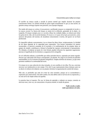 Características para realizar un ensayo

El escribir un ensayo ayuda a sacudir la pereza mental que impide alcanzar las propias
conclusiones frente a la actitud cómoda de quien repite textualmente lo que ya esta escrito; un
genuino ensayo arriesga exponer una posición, con el propio lenguaje.

Por medio del ensayo se ordena el pensamiento; escribiendo ensayos se comprueba la lucidez o
la torpeza mental. La fuerza del ensayo es motor de la reflexión, generador de la duda y la
sospecha. El ensayo siempre pone en cuestión, diluye las verdades dadas, se esfuerza por mirar
los grises de la vida y de la acción humana. El ensayo es el espejo del propio pensamiento, como
ejercicio del pensar, del razonar, de encadenar conocimiento o teorías, del querer ser un buen
profesional.

Es imposible redactar correctamente si no se tienen las ideas claras: recíprocamente, la claridad
de las ideas depende de la capacidad para expresarlas. Una lectura sistemática de autores
reconocidos, el ejercicio constante de la escritura y la confrontación de las propias ideas en
grupos de estudio, contribuyen a formar la facultad de exponer correctamente el pensamiento.
No obstante, al redactar un punto de vista formal, pueden ofrecerse las siguientes sugerencias:
precisar el significado de los términos y asegurarse de la ortografía.

Si se le dificulta redactar, es preferible que utilice períodos breves, separados por punto seguido.
Procure que cada punto del ensayo corresponda a un párrafo. No caiga en el extremo de párrafos
interminables ni en el extremo de párrafos telegráficos. Emplee términos de alcance, ya que estos
permiten establecer la continuidad del texto.

Un ensayo no es una colección de citas textuales, ni con comillas ni sin ellas. Por eso, conviene
moverse con moderación en este campo. Cite sólo lo que expresamente desee destacar, pero no
se ahorre el esfuerzo de redactar con sus propios términos la argumentación central del ensayo.

Más aún, es preferible que trate de evitar las citas textuales, porque así se acostumbrará a
expresarse por usted mismo. De todos modos, las citas deben estar al servicio de su exposición, y
no esta servir de simple enlace de aquellas.

La practica hace al maestro. Por eso, la forma de aprender a redactar un ensayo, consiste en
atreverse una y otra vez, sin concesiones a la pereza mental, ni miedo de pensar.

                                                                           Nadie enseña a nadie,
                                                                      todos aprendemos de todos.




Luis Carlos Torres Soler
                                                                                                  4
 