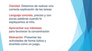 Claridad: Debemos de realizar una
correcta explicación de las tareas
Lenguaje concreto, preciso y con
pocas palabras cuando lo
expliquemos al niño.
Aprovechar sus intereses:
para favorecer la concentración
Motivación: Presentar las
actividades de forma lúdica y
divertida como un juego,
 