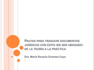 PAUTAS PARA TRADUCIR DOCUMENTOS 
JURÍDICOS CON ÉXITO SIN SER ABOGADO: 
DE LA TEORÍA A LA PRÁCTICA 
Dra. María Rosario Ocampo Cayo 
 