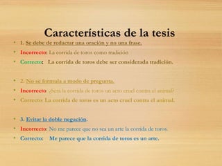 Características de la tesis
• 1. Se debe de redactar una oración y no una frase.
• Incorrecto: La corrida de toros como tradición
• Correcto: La corrida de toros debe ser considerada tradición.
• 2. No se formula a modo de pregunta.
• Incorrecto: ¿Será la corrida de toros un acto cruel contra el animal?
• Correcto: La corrida de toros es un acto cruel contra el animal.
• 3. Evitar la doble negación.
• Incorrecto: No me parece que no sea un arte la corrida de toros.
• Correcto: Me parece que la corrida de toros es un arte.
 