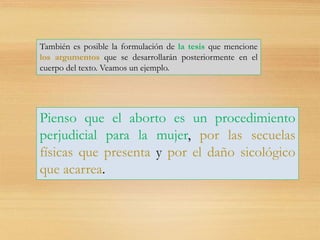 También es posible la formulación de la tesis que mencione
los argumentos que se desarrollarán posteriormente en el
cuerpo del texto. Veamos un ejemplo.
Pienso que el aborto es un procedimiento
perjudicial para la mujer, por las secuelas
físicas que presenta y por el daño sicológico
que acarrea.
 
