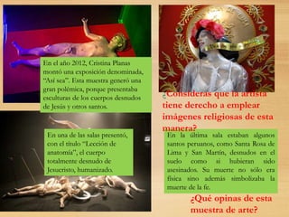 En el año 2012, Cristina Planas
montó una exposición denominada,
“Así sea”. Esta muestra generó una
gran polémica, porque presentaba
esculturas de los cuerpos desnudos
de Jesús y otros santos.
En una de las salas presentó,
con el título “Lección de
anatomía”, el cuerpo
totalmente desnudo de
Jesucristo, humanizado.
En la última sala estaban algunos
santos peruanos, como Santa Rosa de
Lima y San Martín, desnudos en el
suelo como si hubieran sido
asesinados. Su muerte no sólo era
física sino además simbolizaba la
muerte de la fe.
¿Qué opinas de esta
muestra de arte?
¿Consideras que la artista
tiene derecho a emplear
imágenes religiosas de esta
manera?
 