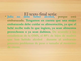 El texto final sería:• Julia no debe beber alcohol, porque está
embarazada. Tengamos en cuenta que una mujer
embarazada debe cuidar su alimentación, ya que el
bebé recibe todo lo que ingiere, ya sean alimentos
provechosos o ya sean dañinos. De acuerdo a las
estadísticas de la OMS, el 80% de hijos de madres
que han bebido alcohol durante el embarazo
presenta problemas de peso o tamaño al momento
de crecer.
 