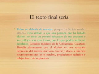El texto final sería:
• Pedro no debería de manejar, porque ha bebido mucho
alcohol. Esto debido a que una persona que ha bebido
alcohol no tiene un control adecuado de sus acciones y
sus reflejos son más lentos, por lo que podría sufrir un
accidente. Estudios médicos de la Universidad Cayetano
Heredia demuestran que el alcohol es una sustancia
depresora del sistema nervioso central y afecta a diversos
neurotransmisores en el cerebro, produciendo sedación y
relajamiento del organismo.
 